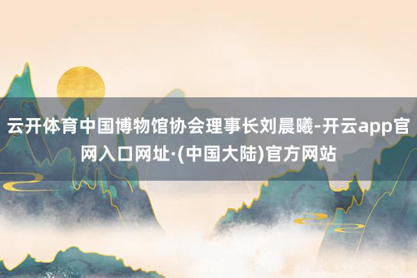云开体育中国博物馆协会理事长刘晨曦-开云app官网入口网址·(中国大陆)官方网站