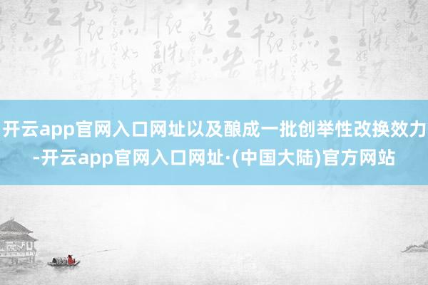 开云app官网入口网址以及酿成一批创举性改换效力-开云app官网入口网址·(中国大陆)官方网站