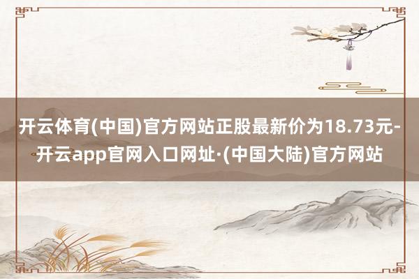 开云体育(中国)官方网站正股最新价为18.73元-开云app官网入口网址·(中国大陆)官方网站