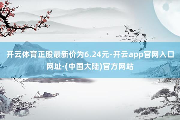 开云体育正股最新价为6.24元-开云app官网入口网址·(中国大陆)官方网站