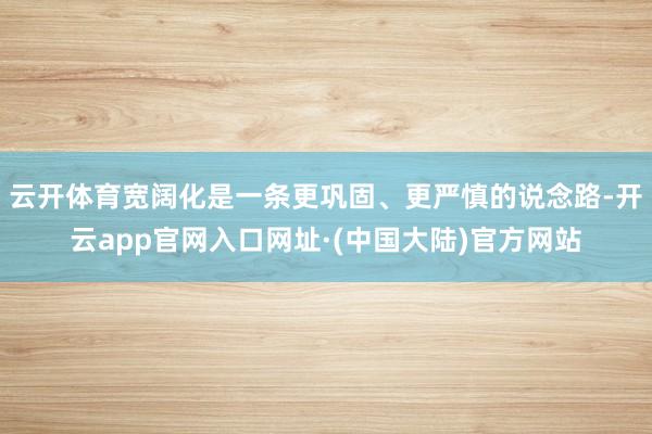 云开体育宽阔化是一条更巩固、更严慎的说念路-开云app官网入口网址·(中国大陆)官方网站