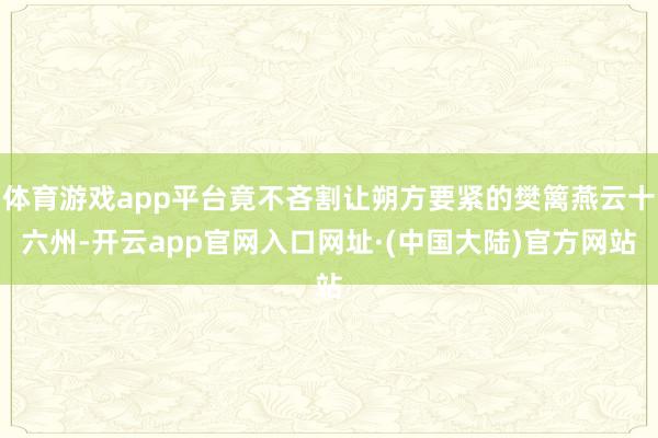 体育游戏app平台竟不吝割让朔方要紧的樊篱燕云十六州-开云app官网入口网址·(中国大陆)官方网站