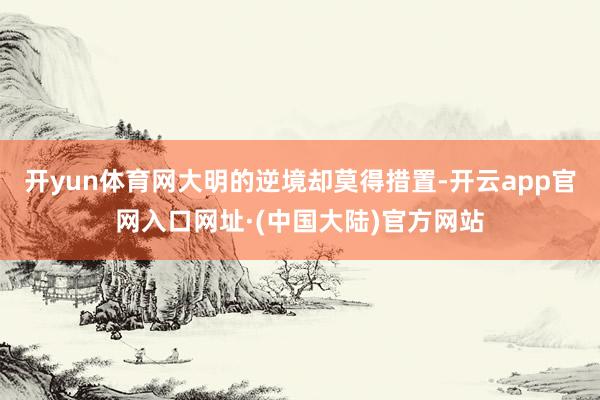 开yun体育网大明的逆境却莫得措置-开云app官网入口网址·(中国大陆)官方网站