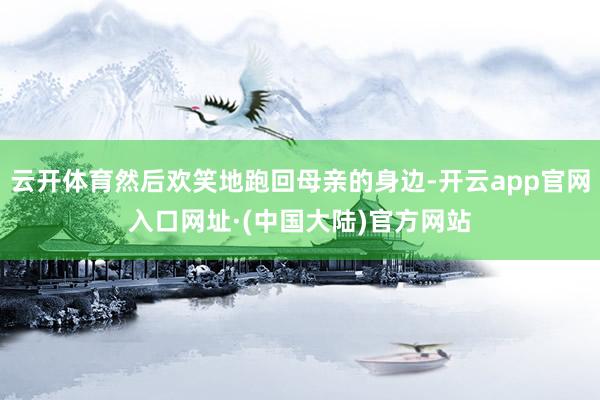 云开体育然后欢笑地跑回母亲的身边-开云app官网入口网址·(中国大陆)官方网站