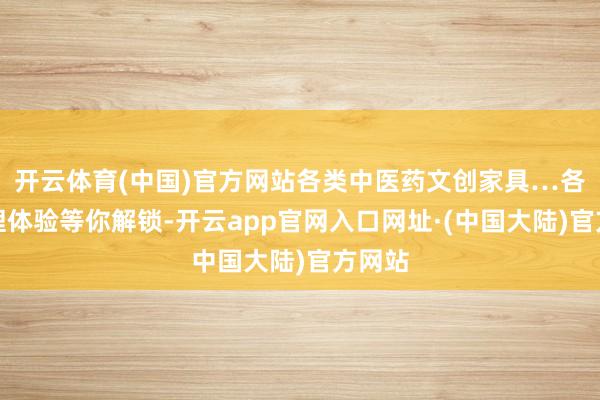 开云体育(中国)官方网站各类中医药文创家具…各式真理体验等你解锁-开云app官网入口网址·(中国大陆)官方网站