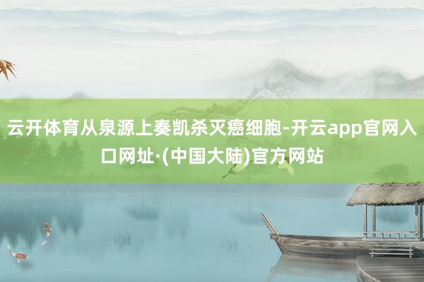 云开体育从泉源上奏凯杀灭癌细胞-开云app官网入口网址·(中国大陆)官方网站