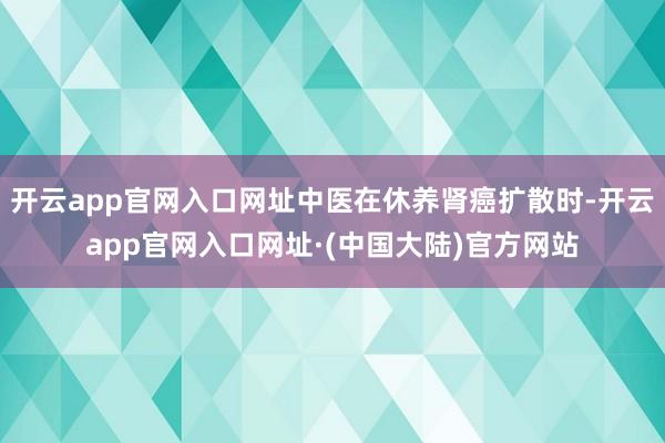 开云app官网入口网址中医在休养肾癌扩散时-开云app官网入口网址·(中国大陆)官方网站