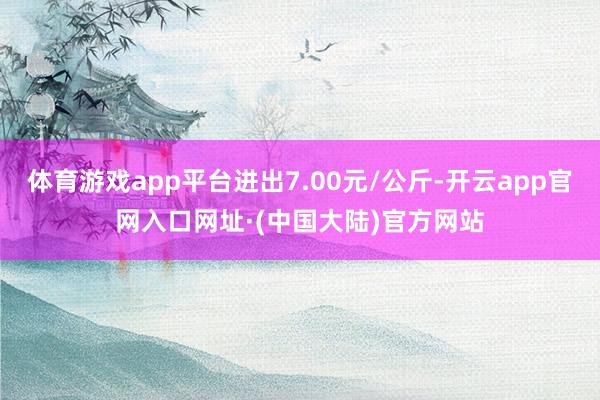 体育游戏app平台进出7.00元/公斤-开云app官网入口网址·(中国大陆)官方网站