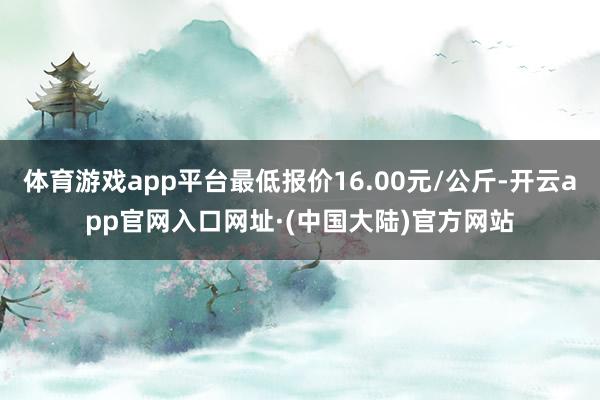 体育游戏app平台最低报价16.00元/公斤-开云app官网入口网址·(中国大陆)官方网站