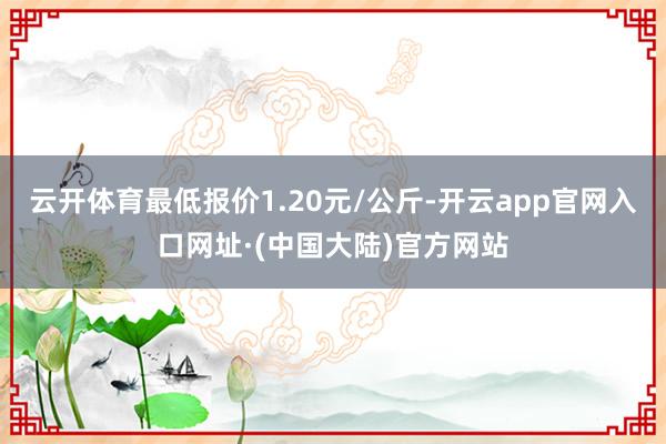 云开体育最低报价1.20元/公斤-开云app官网入口网址·(中国大陆)官方网站