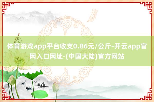 体育游戏app平台收支0.86元/公斤-开云app官网入口网址·(中国大陆)官方网站