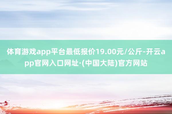 体育游戏app平台最低报价19.00元/公斤-开云app官网入口网址·(中国大陆)官方网站
