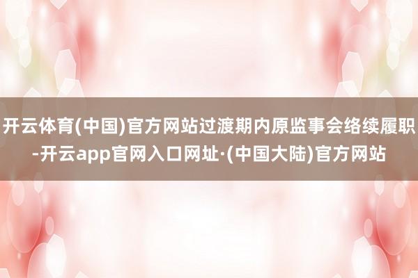 开云体育(中国)官方网站过渡期内原监事会络续履职-开云app官网入口网址·(中国大陆)官方网站