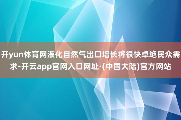 开yun体育网液化自然气出口增长将很快卓绝民众需求-开云app官网入口网址·(中国大陆)官方网站